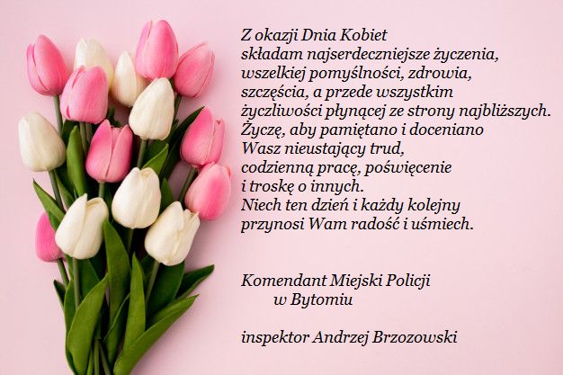 Z okazji Dnia Kobiet składam najserdeczniejsze życzenia, wszelkiej pomyślności, zdrowia, szczęścia, a przede wszystkim życzliwości płynącej ze strony najbliższych. Życzę, aby pamiętano i doceniano Wasz nieustający trud, codzienną pracę, poświęcenie i troskę o innych. Niech ten dzień i każdy kolejny przynosi Wam radość i uśmiech. 