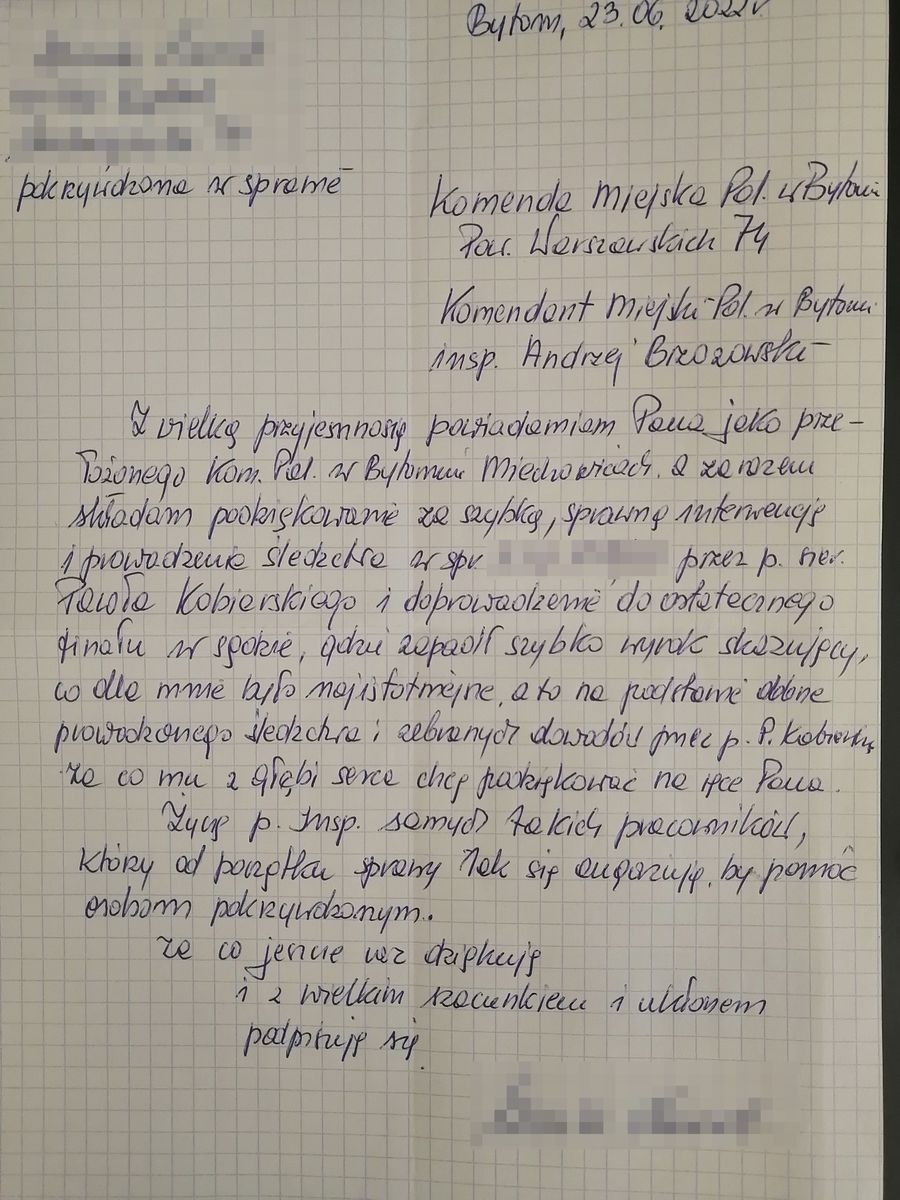 Komenda Miejska Policji w Bytomiu, Powstańców Warszawskich 74, Komendant Miejski Policji w Bytomiu inspektor Andrzej Brzozowski. Z wielką przyjemnością powiadamiam Pana jako przełożonego Komisariatu Policji w Miechowicach, a zarazem składam podziękowanie za szybką, sprawną interwencje i prowadzenie śledztwa przez sierżanta Pawła Kobierskiego i doprowadzenie do ostatecznego finału w sądzie, gdzie zapadł szybo wyrok skazujący, co dla mnie było najistotniejsze, a to na podstawie dobrze prowadzonego śledztwa  i zebranych dowodów przez Pana Pawła Kobierskiego, za co mu z głębi serca chce podziękować na ręce Pana. Życzę Panu Inspektorowi samych takich pracowników, którzy od początku sprawy tak się angażują, by pomóc osobom pokrzywdzonym, za co jeszcze raz dziękuję i z wielkim szacunkiem i ukłonem podpisuję się.