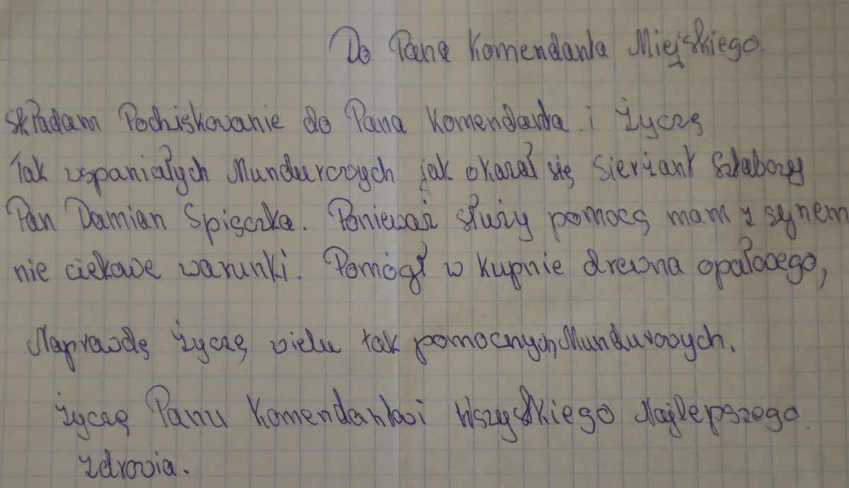 „Do Pana Komendanta Miejskiego. Składam Podziękowanie do Pana Komendanta i życzę tak wspaniałych mundurowych, jak okazał się sierżant sztabowy Pan Damian Spiączka. Ponieważ służy pomocą, mam z synem nieciekawe warunki. Pomógł w kupnie drewna opałowego. Naprawdę życzę wielu tak pomocnych mundurowych. Życzę Panu Komendantowi wszystkiego najlepszego, zdrowia.”