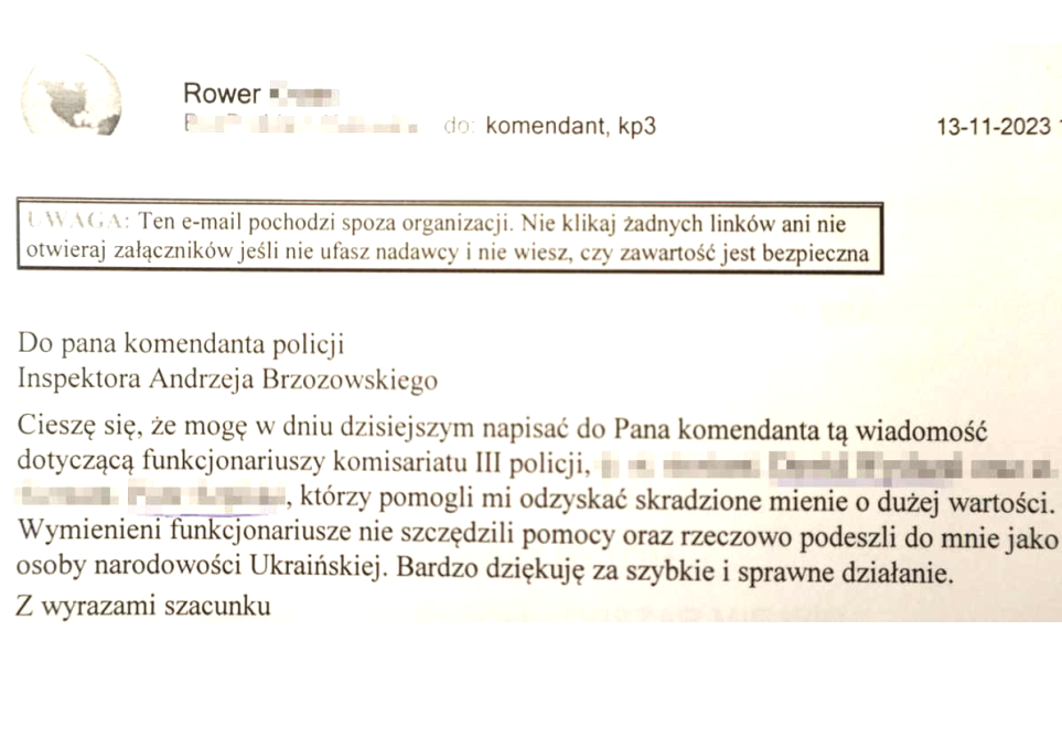 Do Pana Komendanta Policji, inspektora Andrzeja Brzozowskiego. Cieszę się, że mogę w dniu dzisiejszym napisać do Pana Komendanta tą wiadomość dotyczącą funkcjonariuszy Komisariatu III Policji, którzy pomogli mi odzyskać skradzione mienie o dużej wartości. Wymienieni funkcjonariusze nie szczędzili pomocy oraz rzeczowo podeszli do mnie jako osoby narodowości ukraińskiej. Bardzo dziękuję za szybkie i sprawne działanie. Z wyrazami szacunku.