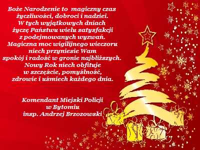 Życzenia świąteczne Komendanta Miejskiego Policji w Bytomiu Boże Narodzenie to magiczny czas życzliwości, dobroci i nadziei. W tych wyjątkowych dniach życzę Państwu wielu satysfakcji z podejmowanych wyzwań. Magiczna moc wigilijnego wieczoru niech przyniesie Wam spokój, radość w gronie najbliższych. Nowy Rok niech obfituje w szczęście, pomyślność, zdrowie i uśmiech każdego dnia.