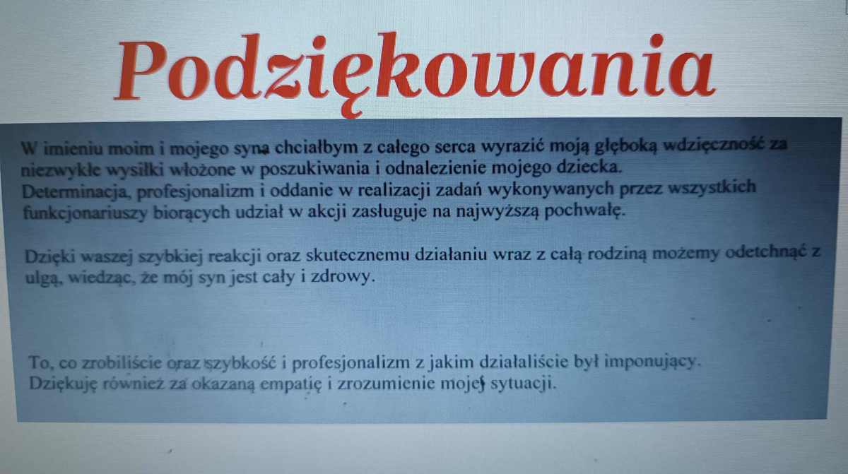 Podziękowania w imieniu moim i mojego syna chciałabym z całego serca wyrazić moją głęboką wdzięczność za niezwykłe wysiłki włożone w poszukiwania i odnalezienie mojego dziecka. Determinacja, profesjonalizm i oddanie w realizacji zadań wykonywanych przez wszystkich funkcjonariuszy biorących udział w akcji zasługuje na najwyższą pochwałę. Dzięki waszej szybkiej reakcji oraz skutecznemu działaniu wraz z całą rodziną możemy odetchnąć z ulgą, wiedząc, że mój syn jest cały i zdrowy. To, co zrobiliście oraz szybkość i profesjonalizm z jakim działaliście był imponujący. Dziękuję również za okazaną empatię i zrozumienie mojej sytuacji.