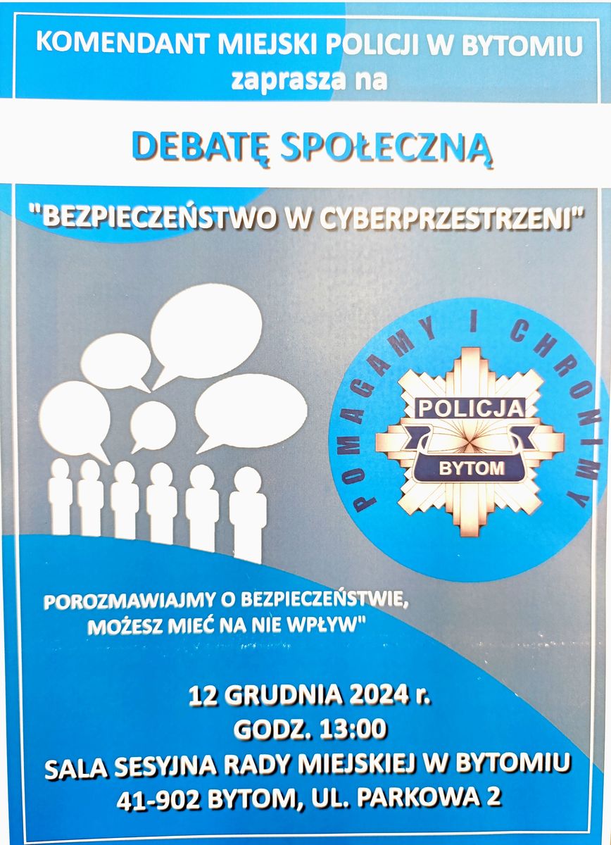 Na plakacie widnieje znak graficzny odznaki policyjnej z napisem Policja Bytom. Komendant Miejski Policji w Bytomiu zaprasza na debatę społeczną „Bezpieczeństwo w cyberprzestrzeni”. Porozmawiajmy o bezpieczeństwie, możesz mieć na nie wpływ. 12 grudnia 2024 r. godz. 13:00 sala sesyjna Rady Miejskiej w Bytomiu 41 – 902 Bytom, ulica Parkowa 2.