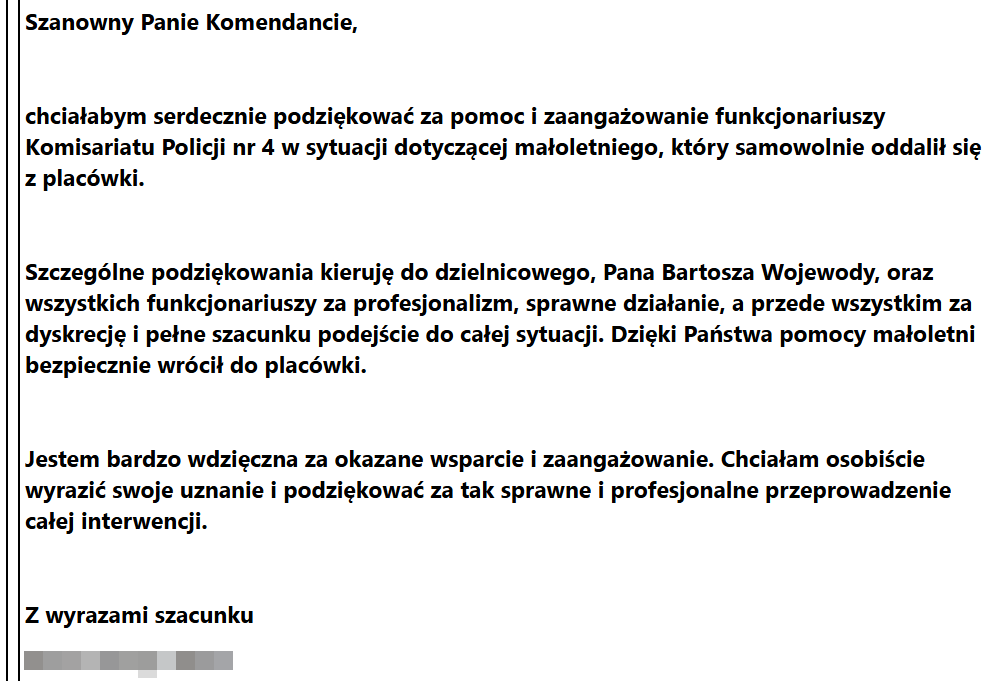 Szanowny Panie Komendancie, chciałabym serdecznie podziękować za pomoc i zaangażowanie funkcjonariuszy Komisariatu Policji nr 4 w sytuacji dotyczącej małoletniego, który samowolnie oddalił się z placówki. Szczególne podziękowania kieruję do dzielnicowego, Pana Bartosza Wojewody, oraz wszystkich funkcjonariuszy za profesjonalizm, sprawne działanie, a przede wszystkim za dyskrecję i pełne szacunku podejście do całej sytuacji. Dzięki Państwa pomocy małoletni bezpiecznie wrócił do placówki. Jestem bardzo wdzięczna za okazane wsparcie i zaangażowanie. Chciałam osobiście wyrazić swoje uznanie i podziękować za tak sprawne i profesjonalne przeprowadzenie całej interwencji.