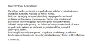 Szanowny Panie Komendancie,
Chciałbym bardzo pochwalić oraz podziękować załodze kryminalnej wraz z
dyżurnemu Komendy Policji nr III przy ul Rostka.
Policjanci zajmujący się sprawą kradzieży mojego portfela zachowali
się bardzo profesjonalnie oraz pomocnie. Bardzo chcę podziękować
policjantom od przyjmującego zgłoszenie przez policjantów którzy
dokonali zatrzymania sprawcy i udzielenia mi cennych wskazówek jak mam
się podczas tej sytuacji się zachować po policjanta który prowadził
sprawę post. Jakuba.
Bardzo szybko rozwiązana sprawa i odzyskanie skradzionego przedmiotu.
Pozdrawiam serdecznie całą załogę kryminalną Komendy Policji nr III w Bytomiu