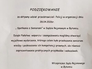 tekst podziękowań PODZIĘKOWANIE ​za aktywny udział przedstawicieli Policji w organizacji dniu 28.04.2026 roku ​„Spotkania z Seniorami” w Sądzie Rejonowym w Bytomiu. ​Dzięki Państwa wsparciu i zaangażowaniu mogliśmy stworzyć wyjątkowe wydarzenie, którego celem było przekazanie seniorom wiedzy i podniesienie ich kompetencji prawnych, ale również zaprezentowanie praktycznych przykładów i wskazówek. ​Wiceprezes Sądu Rejonowego w Bytomiu.