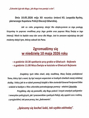 tekst : ​„Człowiek żyje tak długo, jak długo trwa pamięć o nim”.
​Dnia 10.05.2026 mija XX rocznica śmierci KS. Leopolda Rychty, pierwszego Kapelana Policji Diecezji Gliwickiej.
​Jak co roku pragniemy złożyć Mu dziękczynienie za Jego posługę. Uczynimy to poprzez modlitwę przy Jego grobie oraz poprzez Mszę Świętą w Jego intencji. Niech to będzie nasz dar serca dla Niego. Jest to zarazem największy dar jaki możemy złożyć tym, którzy odeszli do Pana.
​Zgromadźmy się w niedzielę 10 maja 2026 roku
​o godzinie 10.30 spotkanie przy grobie w Gliwicach - Bojkowie
​o godzinie 11.00 Msza Święta w kościele w Gliwicach Bojkowie
​Znajdźmy tych kilka chwil, żeby modlitwą, Mszą Świętą podziękować Temu, który był z nami, by być naszym wsparciem w trudnych chwilach naszej niełatwej służby, i który jak to w dzień promocji książki o Nim stwierdził Generał Ferdynand Skiba - widział w każdym z Was człowieka potrzebującego pomocy - właśnie Człowieka.
​Przyjdźmy, aby się pomodlić, aby Bogu polecić i innych zmarłych policjantów i emerytów policyjnych, jak i pracowników cywilnych Policji, aby spędzić czas z rodziną, z przyjaciółmi, tak poza pracą, bez „fedrowania”.
​„Spieszmy się kochać ludzi, tak szybko odchodzą”.